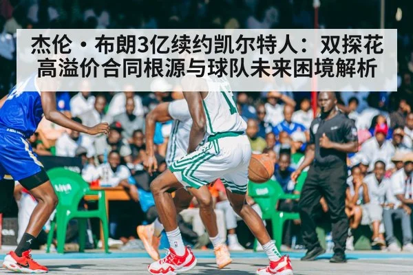 杰伦·布朗3亿续约凯尔特人:双探花高溢价合同根源与球队未来困境解析