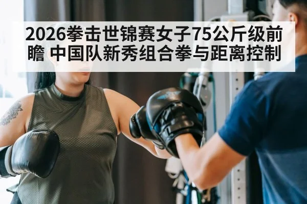 2026拳击世锦赛女子75公斤级前瞻 中国队新秀组合拳与距离控制