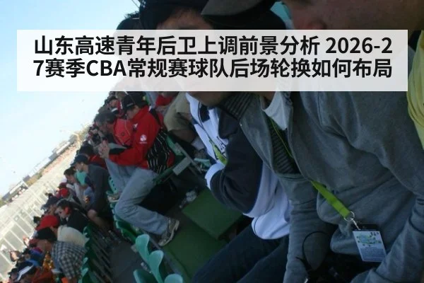 山东高速青年后卫上调前景分析 2026-27赛季CBA常规赛球队后场轮换如何布局